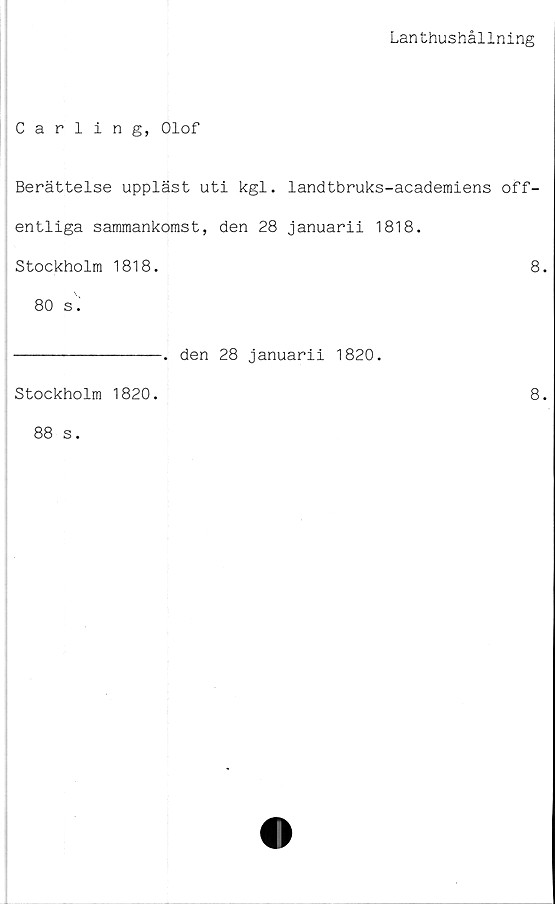  ﻿Lanthushållning
Carling, Olof
Berättelse uppläst uti kgl. landtbruks-academiens off-
entliga sammankomst, den 28 januarii 1818.
Stockholm 1818.	8.
80 s.
Stockholm 1820.
88 s.
-. den 28 januarii 1820.